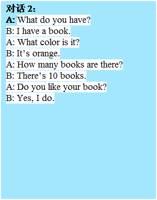 �ı���: �Ի� 2��
A: What do you have?
B: I have a book.
A: What color is it?
B: It��s orange.
A: How many books are there?
B: There��s 10 books.
A: Do you like your book?
B: Yes, I do.
